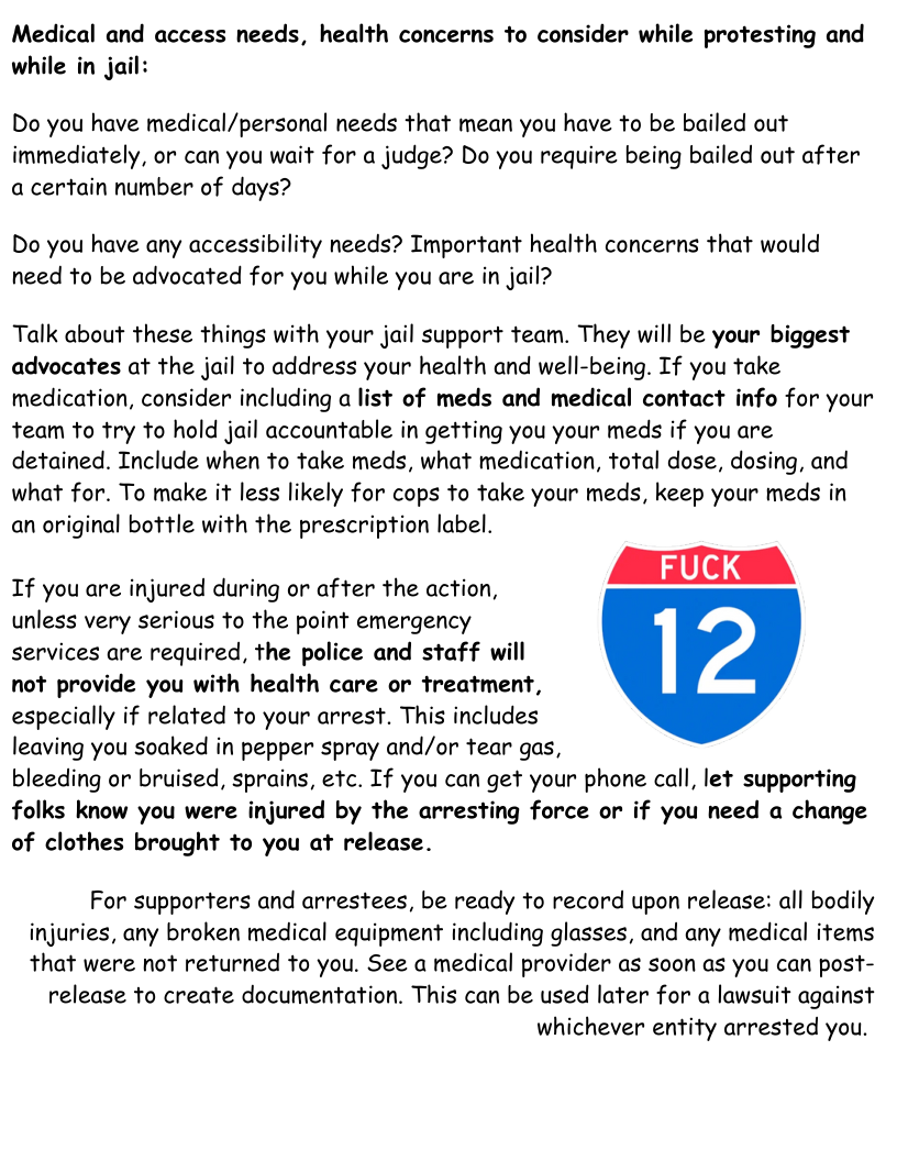 Medical and access needs, health concerns to consider while protesting and while in jail:  Do you have medical/personal needs that mean you have to be bailed out immediately, or can you wait for a judge? Do you require being bailed out after a certain number of days?  Do you have any accessibility needs? Important health concerns that would need to be advocated for you while you are in jail?  Talk about these things with your jail support team. They will be your biggest advocates at the jail to address your health and well-being. If you take medication, consider including a list of meds and medical contact info for your team to try to hold jail accountable in getting you your meds if you are detained. Include when to take meds, what medication, total dose, dosing, and  what for. To make it less likely for cops to take your meds, keep your meds in  an original bottle with the prescription label.  If you are injured during or after the action, unless very serious to the point emergency services are required, the police and staff will not provide you with health care or treatment, especially if related to your arrest. This includes leaving you soaked in pepper spray and/or tear gas, bleeding or bruised, sprains, etc. If you can get your phone call, let supporting folks know you were injured by the arresting force or if you need a change of clothes brought to you at release.  For supporters and arrestees, be ready to record upon release: all bodily injuries, any broken medical equipment including glasses, and any medical items that were not returned to you. See a medical provider as soon as you can post-  release to create documentation. This can be used later for a lawsuit against whichever entity arrested you. 